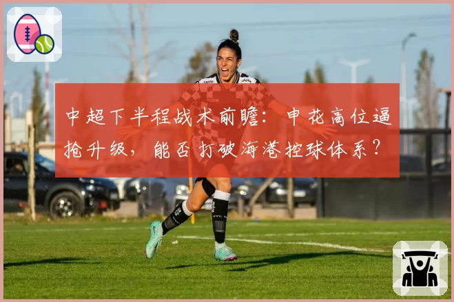 中超下半程战术前瞻：申花高位逼抢升级，能否打破海港控球体系？