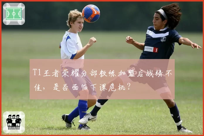 T1王者荣耀分部教练加盟后战绩不佳，是否面临下课危机？