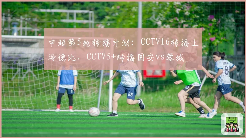 中超第5轮转播计划：CCTV16转播上海德比，CCTV5+转播国安vs蓉城