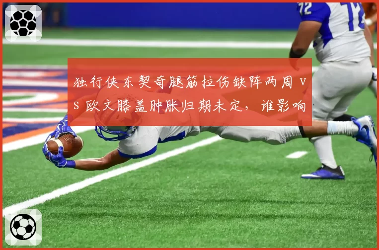 独行侠东契奇腿筋拉伤缺阵两周 vs 欧文膝盖肿胀归期未定,谁影响更大?