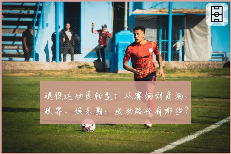 退役运动员转型：从赛场到商场、政界、娱乐圈，成功路径有哪些？