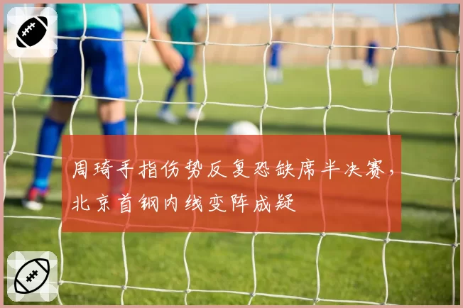周琦手指伤势反复恐缺席半决赛,北京首钢内线变阵成疑