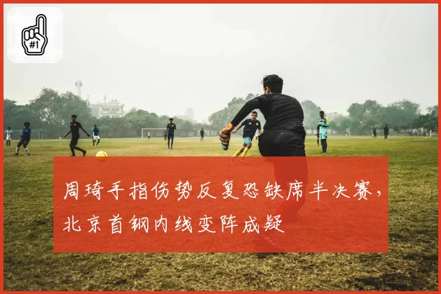 周琦手指伤势反复恐缺席半决赛,北京首钢内线变阵成疑