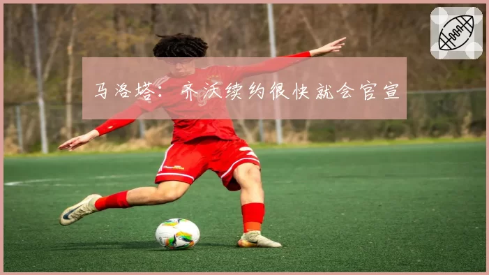 马洛塔：齐沃续约很快就会官宣