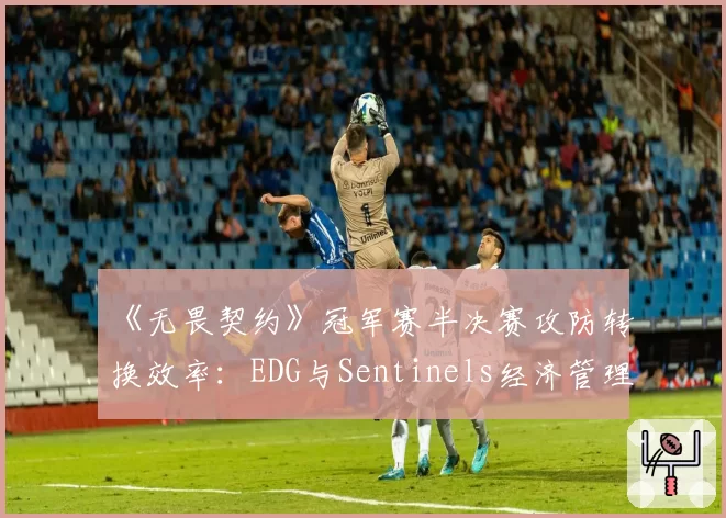 《无畏契约》冠军赛半决赛攻防转换效率：EDG与Sentinels经济管理对比
