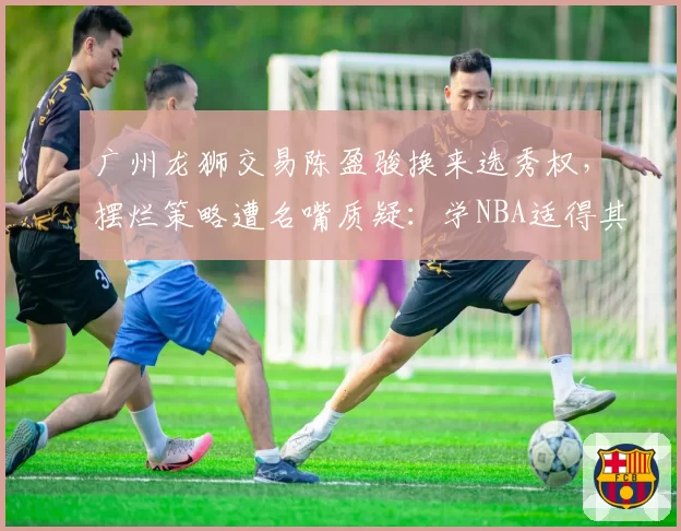 广州龙狮交易陈盈骏换来选秀权，摆烂策略遭名嘴质疑：学NBA适得其反？
