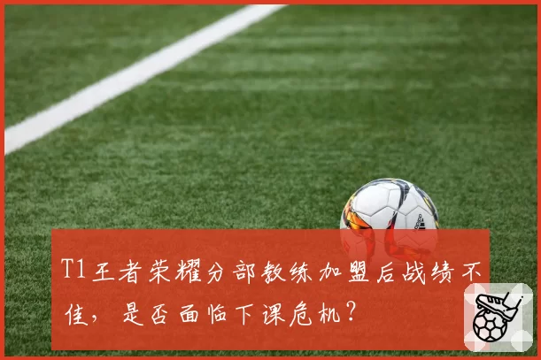 T1王者荣耀分部教练加盟后战绩不佳，是否面临下课危机？
