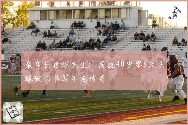 最年长进球先生：周挺40岁零8天头球破门书写不老传奇