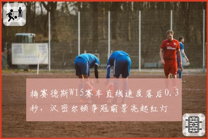 梅赛德斯W15赛车直线速度落后0.3秒,汉密尔顿争冠前景亮起红灯