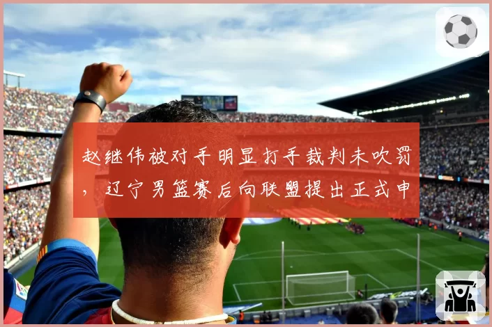 赵继伟被对手明显打手裁判未吹罚，辽宁男篮赛后向联盟提出正式申诉