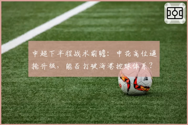 中超下半程战术前瞻：申花高位逼抢升级，能否打破海港控球体系？