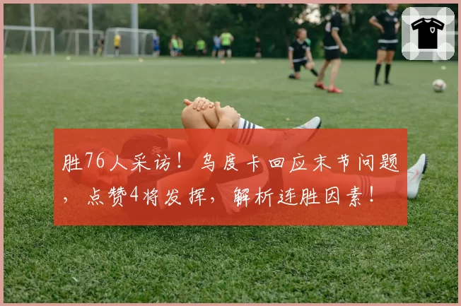 胜76人采访!乌度卡回应末节问题,点赞4将发挥,解析连胜因素!