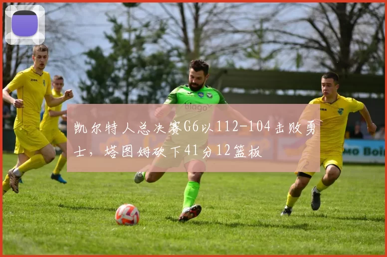 凯尔特人总决赛G6以112-104击败勇士,塔图姆砍下41分12篮板