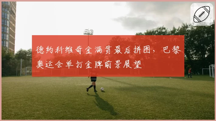 德约科维奇金满贯最后拼图,巴黎奥运会单打金牌前景展望