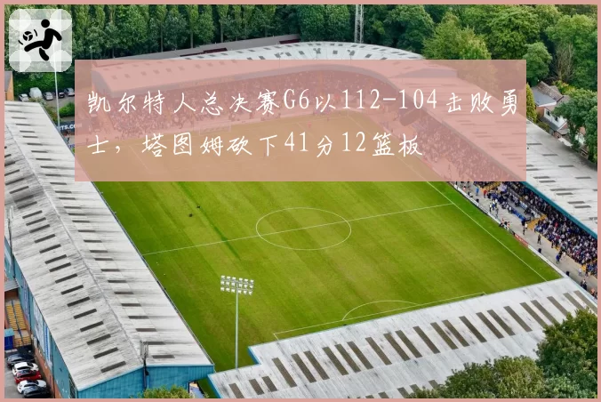 凯尔特人总决赛G6以112-104击败勇士,塔图姆砍下41分12篮板