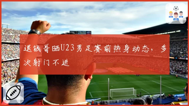 退钱哥晒U23男足赛前热身动态，多次射门不进