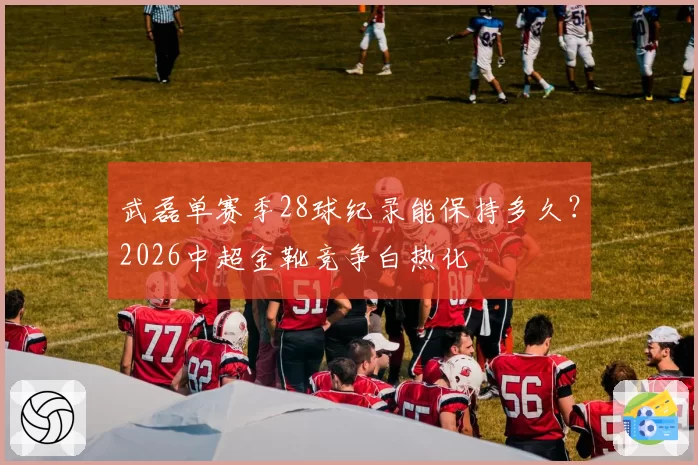 武磊单赛季28球纪录能保持多久？2026中超金靴竞争白热化
