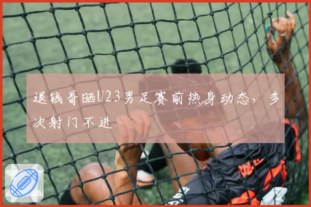 退钱哥晒U23男足赛前热身动态，多次射门不进