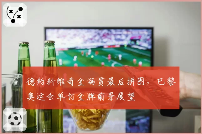 德约科维奇金满贯最后拼图,巴黎奥运会单打金牌前景展望