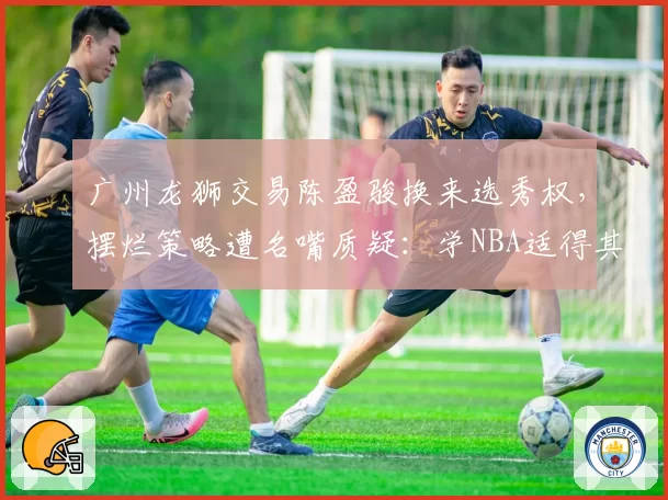 广州龙狮交易陈盈骏换来选秀权，摆烂策略遭名嘴质疑：学NBA适得其反？