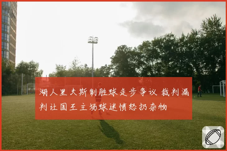 湖人里夫斯制胜球走步争议 裁判漏判让国王主场球迷愤怒扔杂物
