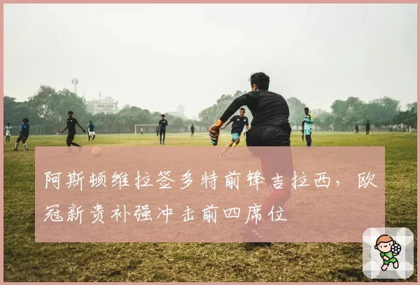 阿斯顿维拉签多特前锋吉拉西,欧冠新贵补强冲击前四席位