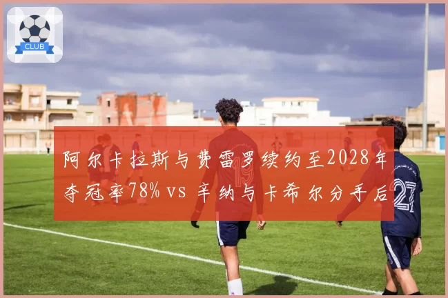 阿尔卡拉斯与费雷罗续约至2028年夺冠率78% vs 辛纳与卡希尔分手后战绩下滑,师徒档稳定性分化