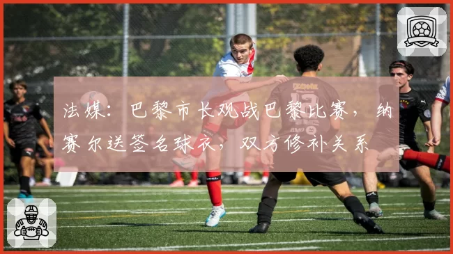 法媒:巴黎市长观战巴黎比赛,纳赛尔送签名球衣,双方修补关系