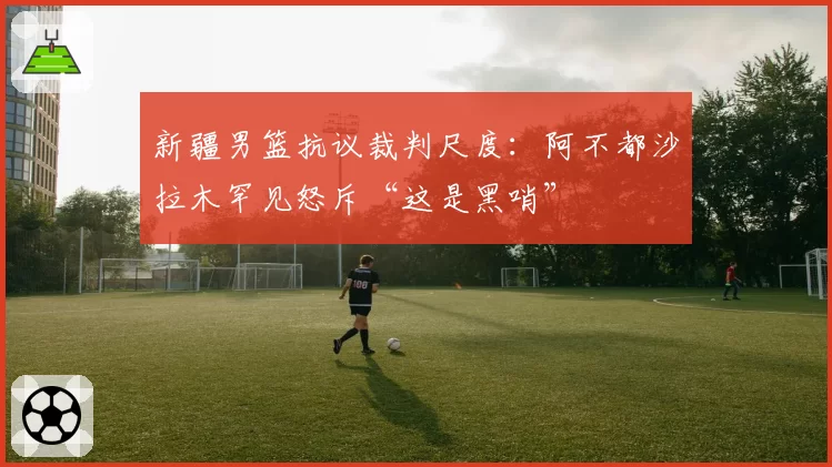 新疆男篮抗议裁判尺度：阿不都沙拉木罕见怒斥“这是黑哨”