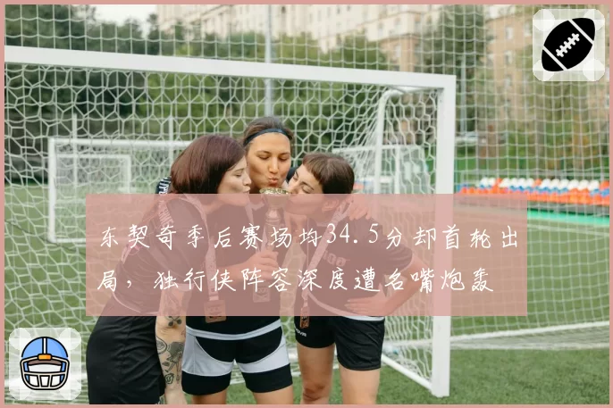 东契奇季后赛场均34.5分却首轮出局，独行侠阵容深度遭名嘴炮轰