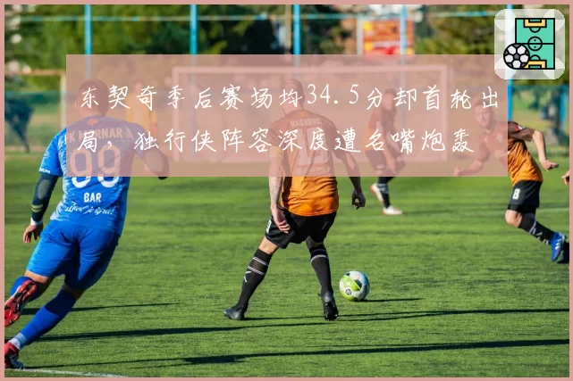 东契奇季后赛场均34.5分却首轮出局，独行侠阵容深度遭名嘴炮轰