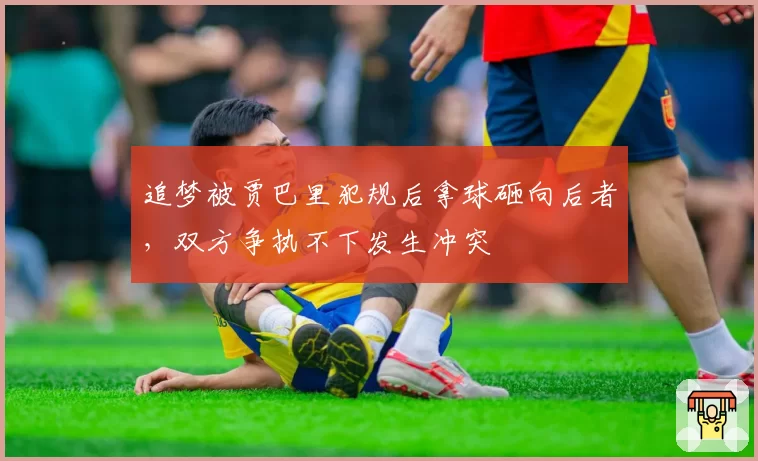 追梦被贾巴里犯规后拿球砸向后者,双方争执不下发生冲突
