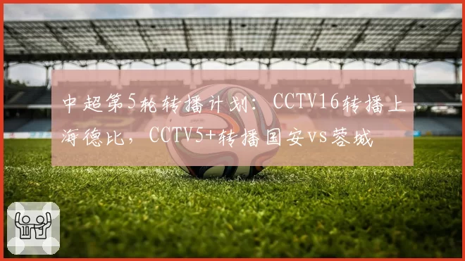 中超第5轮转播计划：CCTV16转播上海德比，CCTV5+转播国安vs蓉城