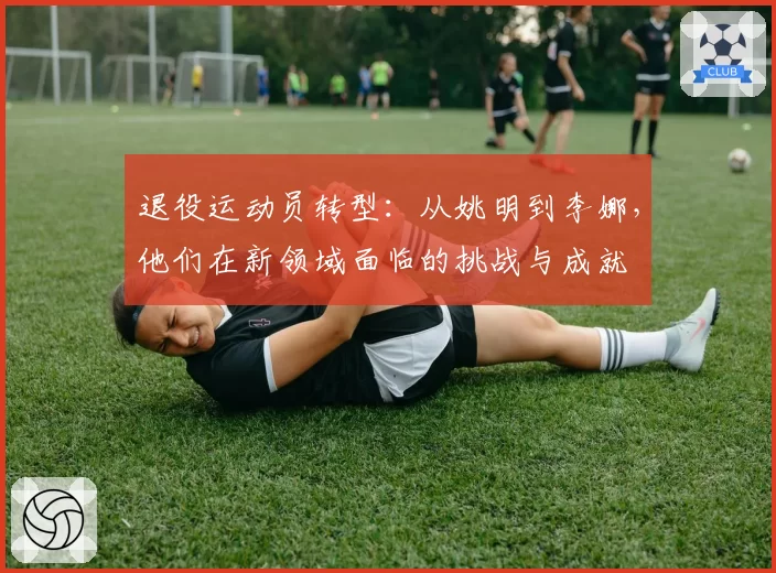 退役运动员转型：从姚明到李娜，他们在新领域面临的挑战与成就