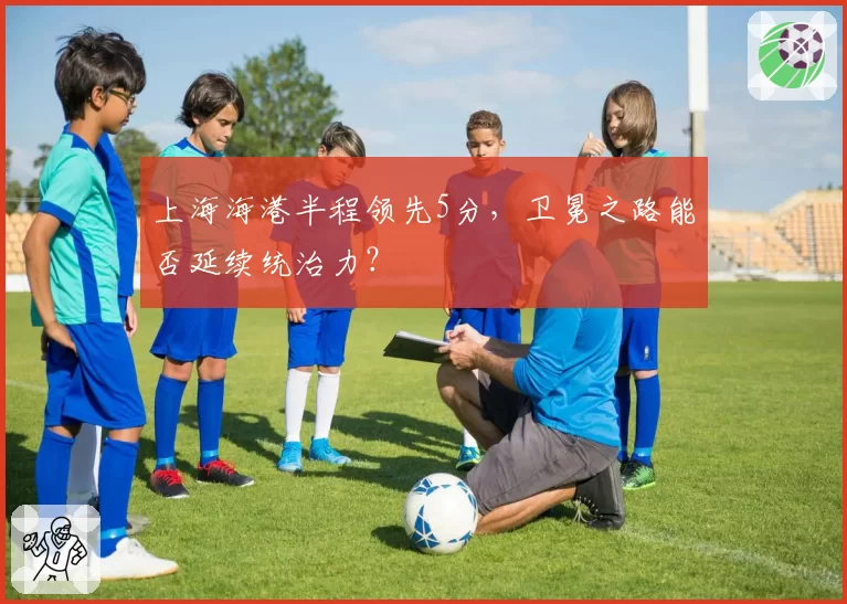 上海海港半程领先5分,卫冕之路能否延续统治力?