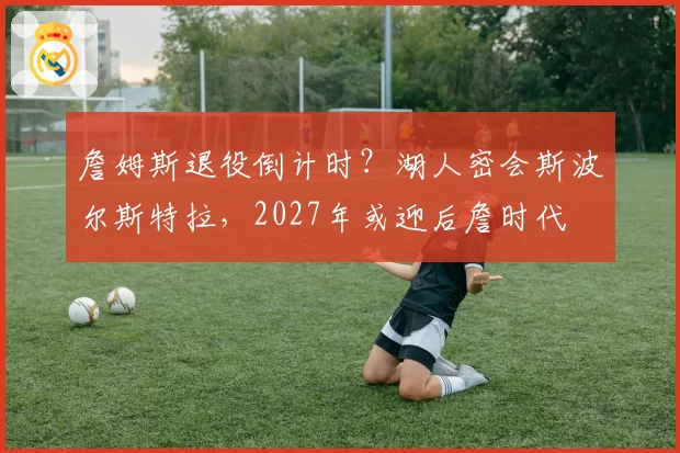 詹姆斯退役倒计时？湖人密会斯波尔斯特拉，2027年或迎后詹时代