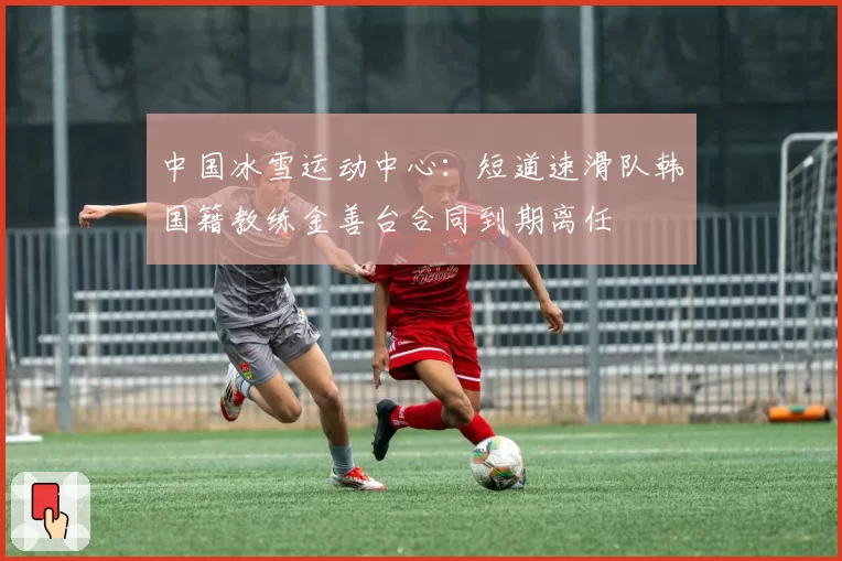 中国冰雪运动中心:短道速滑队韩国籍教练金善台合同到期离任