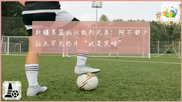 新疆男篮抗议裁判尺度:阿不都沙拉木罕见怒斥“这是黑哨”