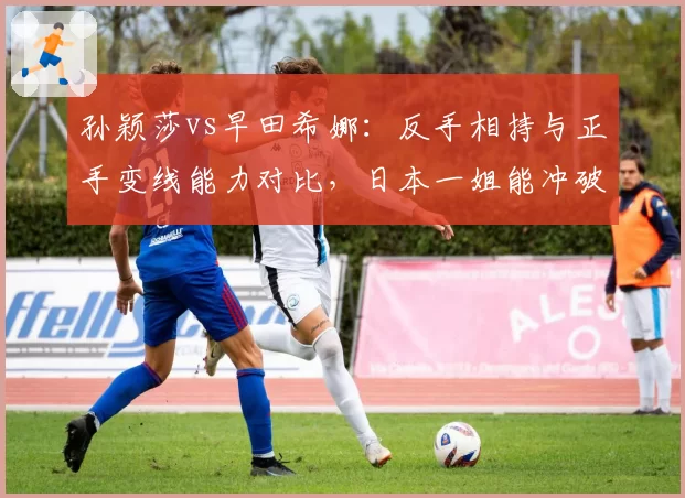 孙颖莎vs早田希娜：反手相持与正手变线能力对比，日本一姐能冲破国乒壁垒吗