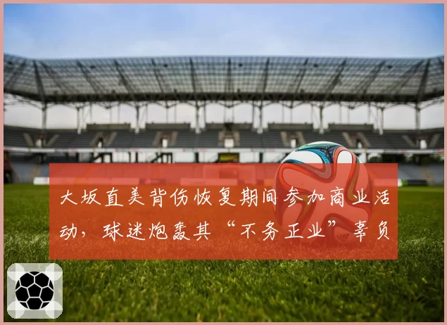 大坂直美背伤恢复期间参加商业活动，球迷炮轰其“不务正业”辜负复出期待