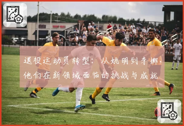 退役运动员转型：从姚明到李娜，他们在新领域面临的挑战与成就