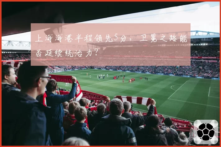 上海海港半程领先5分,卫冕之路能否延续统治力?