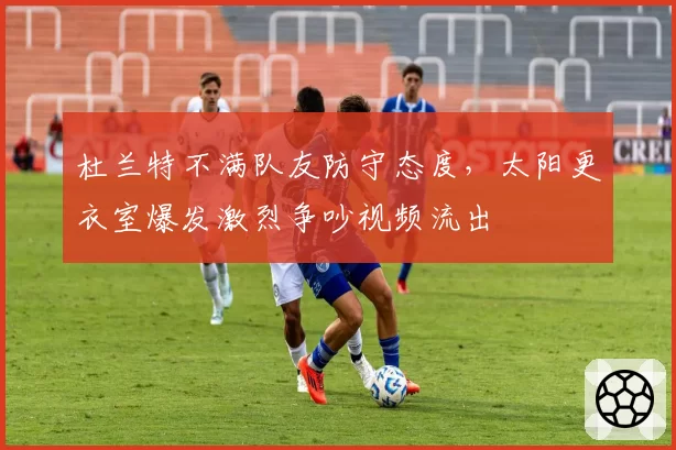 杜兰特不满队友防守态度，太阳更衣室爆发激烈争吵视频流出
