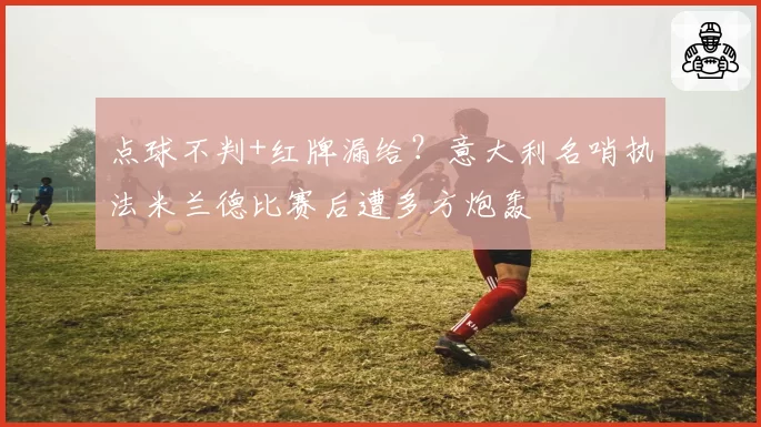 点球不判+红牌漏给?意大利名哨执法米兰德比赛后遭多方炮轰