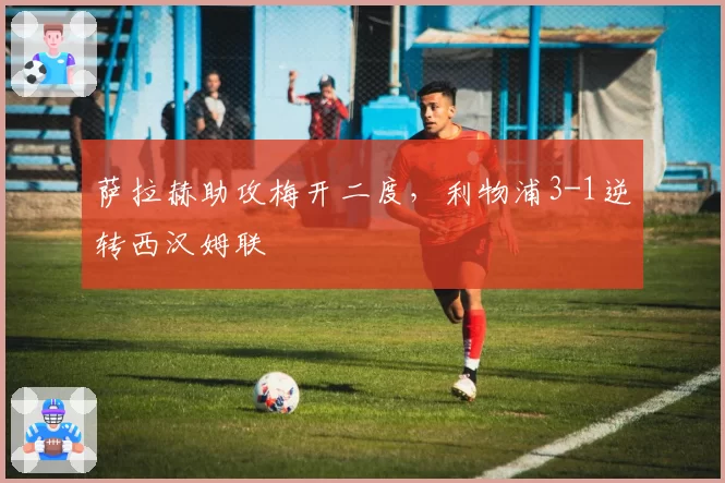 萨拉赫助攻梅开二度,利物浦3-1逆转西汉姆联