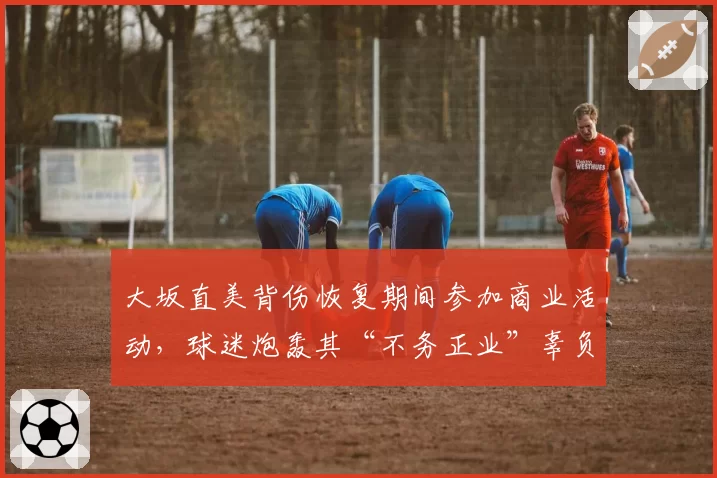 大坂直美背伤恢复期间参加商业活动，球迷炮轰其“不务正业”辜负复出期待