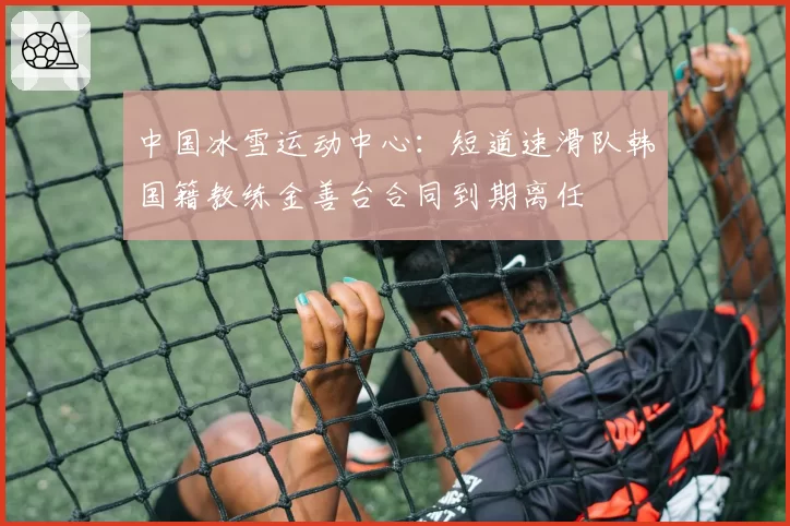 中国冰雪运动中心:短道速滑队韩国籍教练金善台合同到期离任