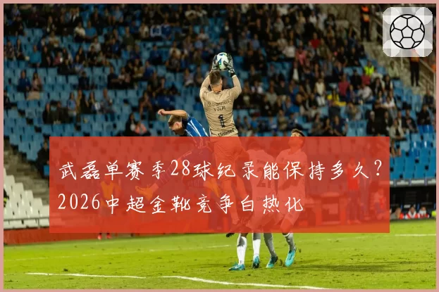 武磊单赛季28球纪录能保持多久？2026中超金靴竞争白热化